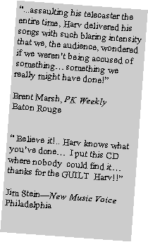 Text Box: �...assaulting his telecaster the entire time, Harv delivered his songs with such blaring intensity that we, the audience, wondered if we weren�t being accused of something� something we really might have done!�Brent Marsh, PK WeeklyBaton Rouge� Believe it!.. Harv knows what you�ve done�  I put this CD where nobody  could find it� thanks for the GUILT  Harv!!�Jim Stein�New Music Voice Philadelphia